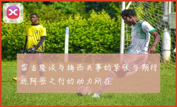 雷吉隆谈与梅西共事的紧张与期待迈阿密之行的动力所在