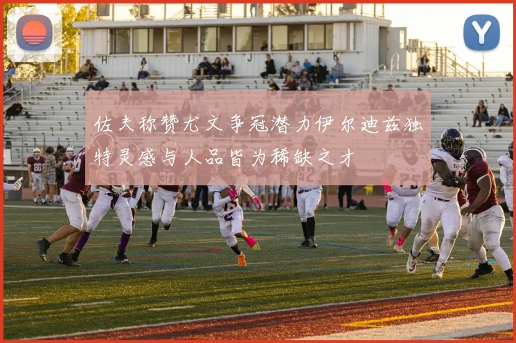佐夫称赞尤文争冠潜力伊尔迪兹独特灵感与人品皆为稀缺之才