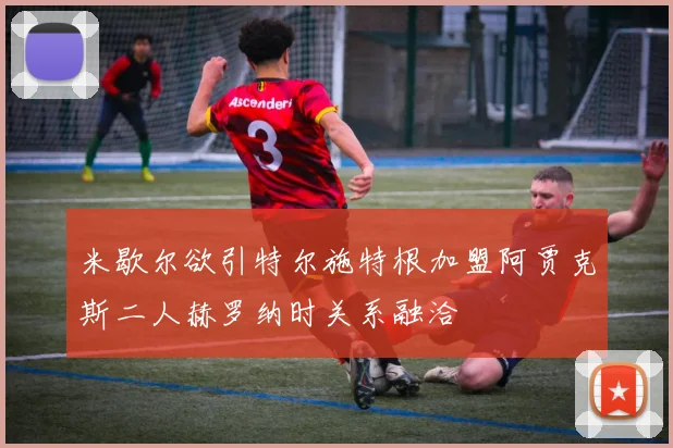 米歇尔欲引特尔施特根加盟阿贾克斯二人赫罗纳时关系融洽