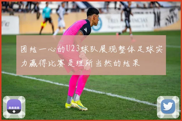 团结一心的U23球队展现整体足球实力赢得比赛是理所当然的结果