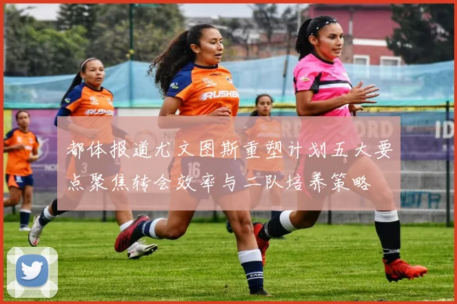 都体报道尤文图斯重塑计划五大要点聚焦转会效率与二队培养策略