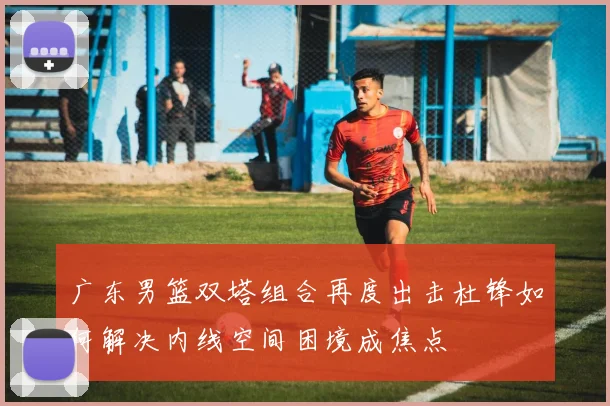 广东男篮双塔组合再度出击杜锋如何解决内线空间困境成焦点