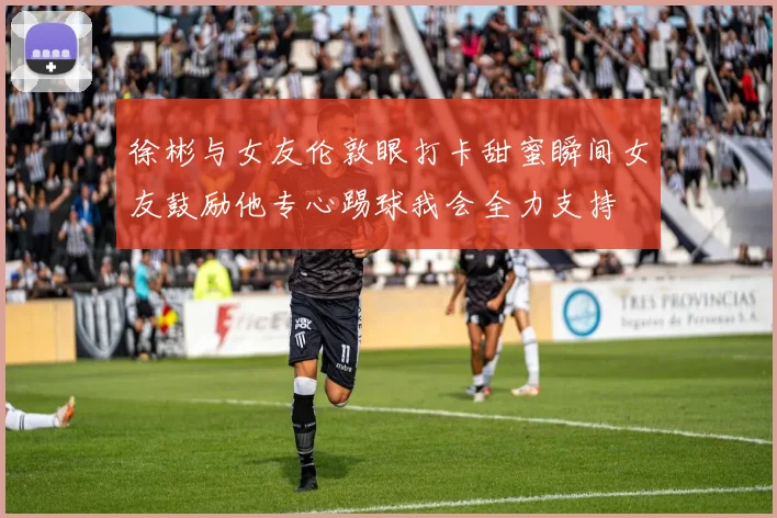 徐彬与女友伦敦眼打卡甜蜜瞬间女友鼓励他专心踢球我会全力支持