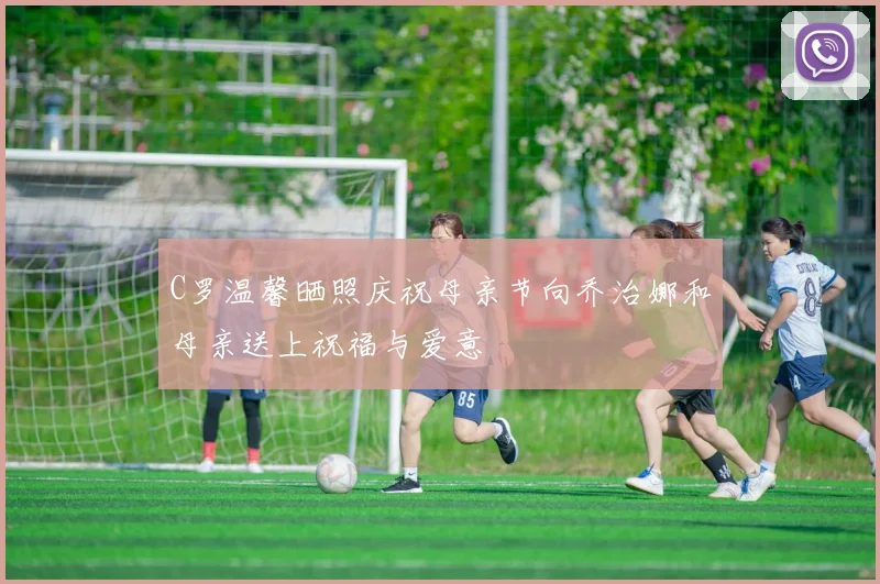 C罗温馨晒照庆祝母亲节向乔治娜和母亲送上祝福与爱意