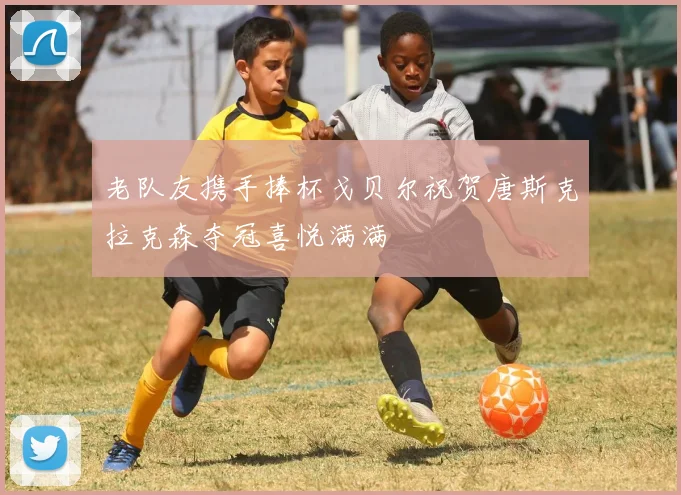 老队友携手捧杯戈贝尔祝贺唐斯克拉克森夺冠喜悦满满
