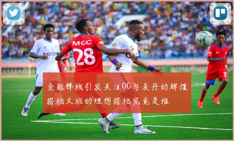 全能锋线引发关注OG与麦丹的辉煌搭档文班的理想搭档究竟是谁