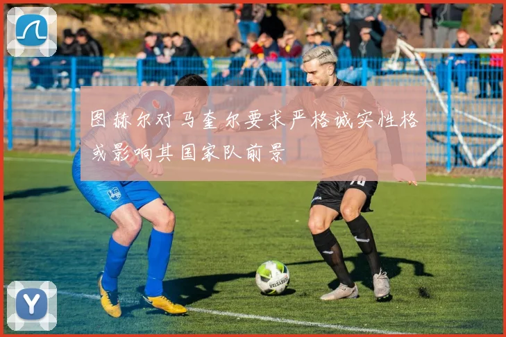 图赫尔对马奎尔要求严格诚实性格或影响其国家队前景
