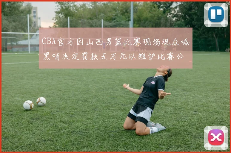 CBA官方因山西男篮比赛现场观众喊黑哨决定罚款五万元以维护比赛公正性