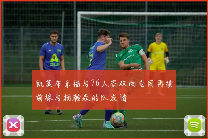 凯莱布乐福与76人签双向合同再续前缘与杨瀚森的队友情