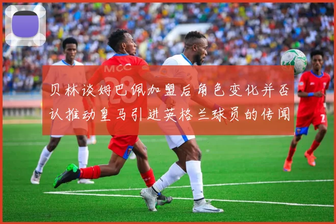 贝林谈姆巴佩加盟后角色变化并否认推动皇马引进英格兰球员的传闻