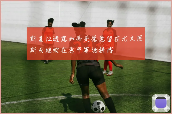 斯基拉透露加蒂更愿意留在尤文图斯或继续在意甲赛场拼搏