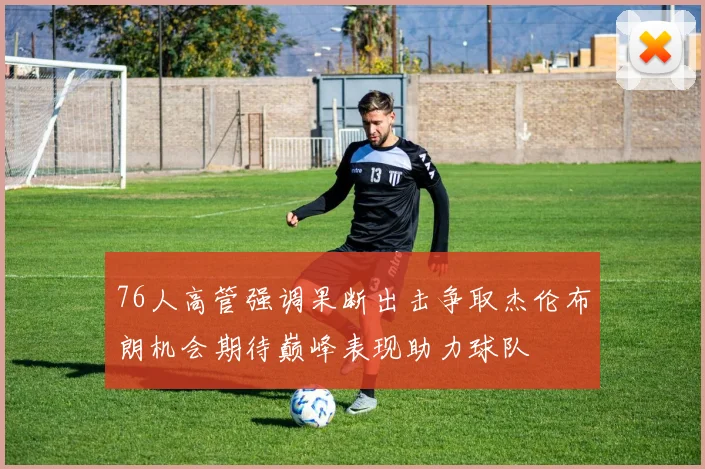 76人高管强调果断出击争取杰伦布朗机会期待巅峰表现助力球队