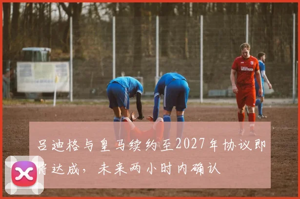 吕迪格与皇马续约至2027年协议即将达成，未来两小时内确认