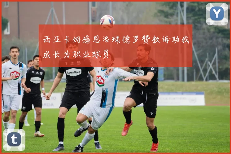 西亚卡姆感恩洛瑞德罗赞教诲助我成长为职业球员