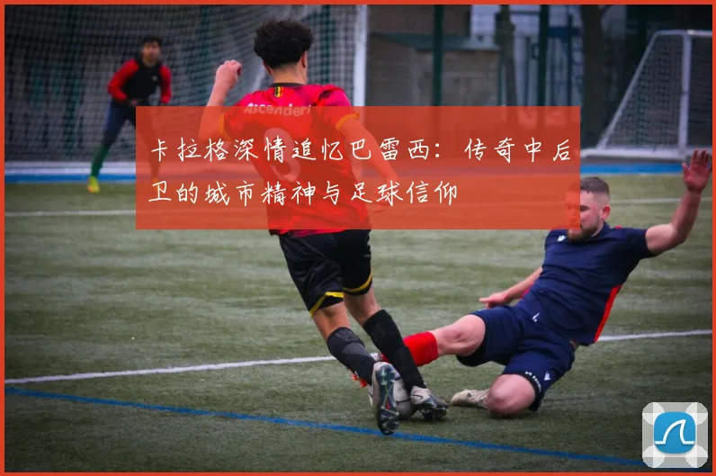 卡拉格深情追忆巴雷西：传奇中后卫的城市精神与足球信仰