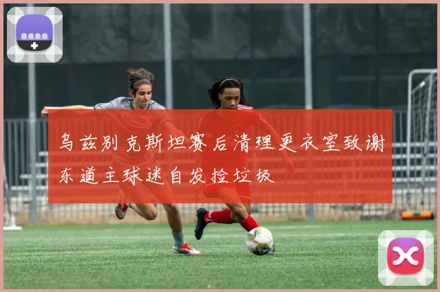 乌兹别克斯坦赛后清理更衣室致谢东道主球迷自发捡垃圾