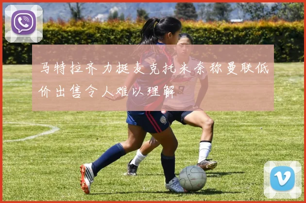 马特拉齐力挺麦克托米奈称曼联低价出售令人难以理解
