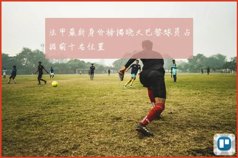 法甲最新身价榜揭晓大巴黎球员占据前十名位置