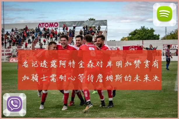 名记透露阿特金森对库明加赞赏有加骑士需耐心等待詹姆斯的未来决定