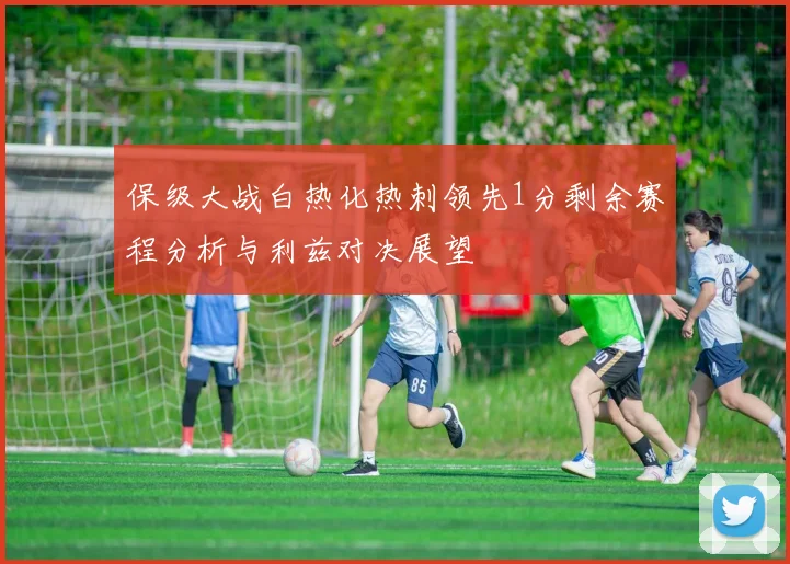保级大战白热化热刺领先1分剩余赛程分析与利兹对决展望